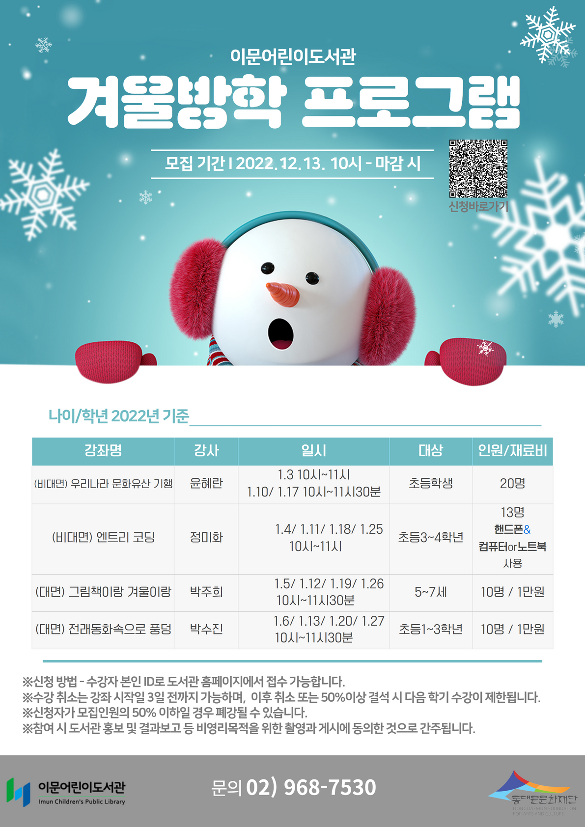 이문어린이도서관 겨울방학 프로그램
모집기간 2022.12.13. 10시 - 마감 시

나이/학년 2022년 기준
(비대면) 우리나라 문화유산 기행 윤혜란 1.3 10시~11시 1.10/1.17 10시~11시30분 초등학생 20명
(비대면) 엔트리 코딩 정미화 1.4/1.11/1.18/1.25 10시~11시 초등3~4학년 13명 핸드폰&컴퓨터or노트북 사용
(대면) 그림책이랑 겨울이랑 박주희 1.5/1.12/1.19/1.26 10시~11시30분 5~7세 10명/1만원
(대면) 전래동화속으로 풍덩 박수진 1.6/1.13/1.20/1.27 10시~11시30분 초등1~3학년 10명/1만원

※신청 방법 - 수강자 본인 ID로 도서관 홈페이지에서 접수 가능합니다.
※수강취소는 강좌 시작일 3일 전까지 가능하며, 이후 취소 또는 50% 이상 결석 시 다음 학기 수강이 제한됩니다. 
※신청자가 모집인원의 50% 이하일 경우 폐강될 수 있습니다.
※참여 시 도서관 홍보 및 결과보고 등 비영리목적을 위한 촬영과 게시에 동의한 것으로 간주됩니다.
이문어린이도서관 문의 02)968-7530