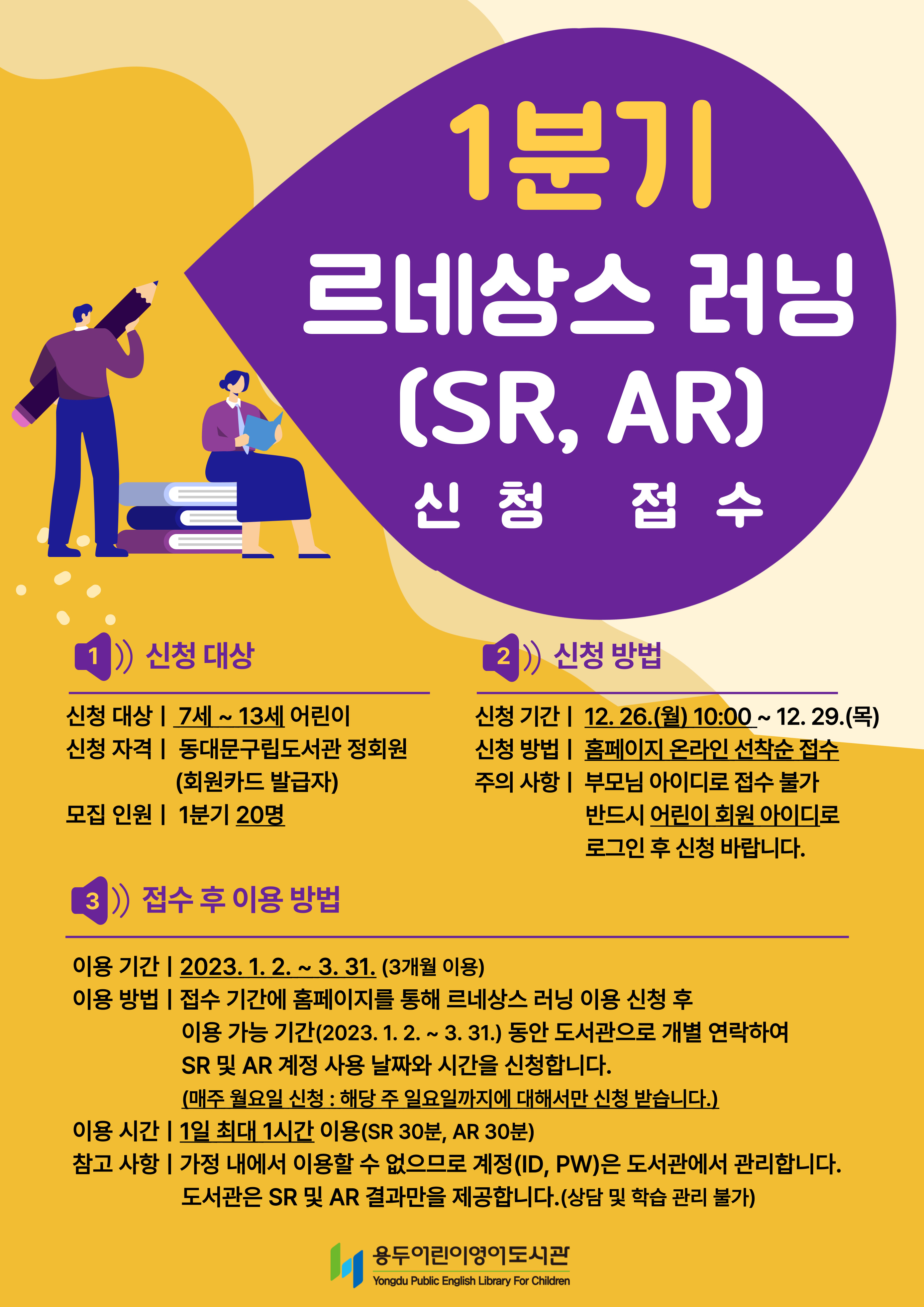 1분기 르네상스 러닝(SR, AR) 신청 접수

1. 신청 대상
신청 대상 : 7세 ~13세 어린이
신청 자격 : 동대문구립도서관 정회원(회원카드 발급자)
모집 인원 : 1분기 20명

2. 신청 방법
신청 기간 : 12. 26.(월) 10:00 ~ 12. 29.(목)
신청 방법 : 홈페이지 온라인 선착순 접수
주의사항 : 부모님 아이디로 접수 불가. 반드시 어린이 회원 아이디로 로그인 후 신청 바랍니다.

3. 접수 후 이용 방법
이용 기간 : 2023. 1. 2. ~ 3. 31.(3개월 이용)
이용 방법 : 접수 기간에 홈페이지를 통해 르네상스 러닝 이용 신청 후 이용 가능 기간(2023. 1. 2. ~ 3. 31.) 동안
             도서관으로 개별 연락하여 SR 및 AR 계정 사용 날짜와 시간을 신청합니다.
             (매주 월요일 신청 : 해당 주 일요일까지에 대해서만 신청 받습니다.)
이용 시간 : 1일 최대 1시간 이용(SR 30분, AR 30분)
참고 사항 : 가정 내에서 이용할 수 없으므로 계정(ID, PW)은 도서관에서 관리합니다.
             도서관은 SR 및 AR 결과만을 제공합니다.(상담 및 학습 관리 불가) 