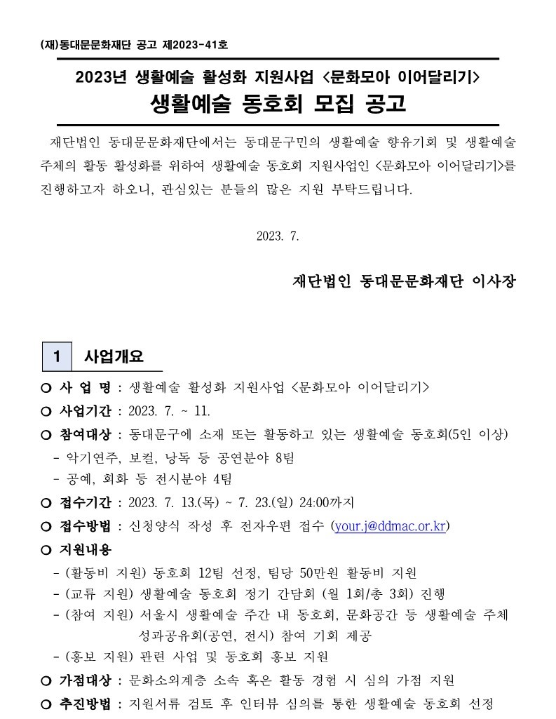 (재)동대문문화재단 공고 제2023-41호 2023년 생활예술 활성화 지원사업 <문화모아 이어달리기> 생활예술 동호회 모집 공고 재단법인 동대문문화재단에서는 동대문구민의 생활예술 향유기회 및 생활예술 주체의 활동 활성화를 위하여 생활예술 동호회 지원사업인 <문화모아 이어달리기>를 진행하고자 하오니, 관심있는 분들의 많은 지원 부탁드립니다. 2023. 7. 재단법인 동대문문화재단 이사장 1 사업개요 사업명 : 생활예술 활성화 지원사업 <문화모아 이어달리기> 사업기간: 2023. 7. ~ 11. 참여대상 : 동대문구에 소재 또는 활동하고 있는 생활예술 동호회(5인 이상) 악기연주, 보컬, 낭독 등 공연분야 8팀 - 공예, 회화 등 전시분야 4팀 접수기간: 2023. 7. 13.(목) ~ 7. 23.(일) 24:00까지 접수방법 : 신청양식 작성 후 전자우편 접수 (your.j@ddmac.or.kr) 지원내용 -(활동비 지원) 동호회 12팀 선정, 팀당 50만원 활동비 지원 -(교류 지원) 생활예술 동호회 정기 간담회 (월 1회/총 3회) 진행 -(참여 지원) 서울시 생활예술 주간 내 동호회, 문화공간 등 생활예술 주체 성과공유회(공연, 전시) 참여 기회 제공 -(홍보 지원) 관련 사업 및 동호회 홍보 지원 가점대상: 문화소외계층 소속 혹은 활동 경험 시 심의 가점 지원 추진방법: 지원서류 검토 후 인터뷰 심의를 통한 생활예술 동호회 선정