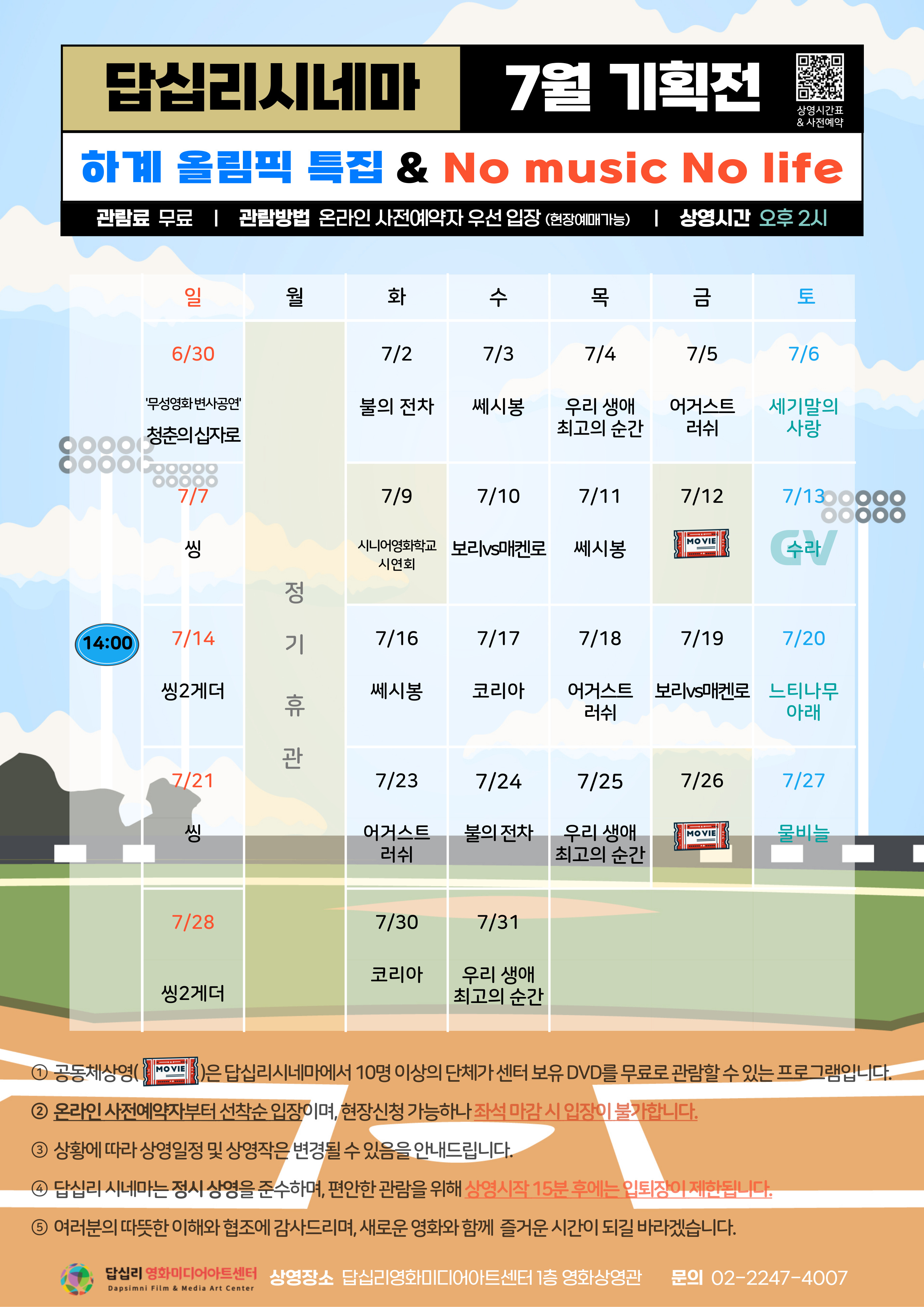 답십리시네마 7월 기획전 상영시간표 사전예약 하계 올림픽 특집 No music No life 관람료 무료 관람방법 온라인 사전예약자 우선 입장 (현장예매가능) 상영시간 오후 2시  일 6/30 무성영화 변사공연 청춘의 십자로 월 정기휴관 화 7/2 불의 전차 수 7/3 쎄시봉 목 7/4 우리 생애 최고의 순간 금 7/5 어거스트 러쉬 토 7/6 세기말의 사랑 일 7/7 씽 화 7/9 시니어영화학교 시연회 수 7/10 보리vs매켄로 목 7/11 쎄시봉 금 7/12 공동체상영 토 7/13 수라 일 7/14 씽2게더 화 7/16 쎄시봉 수 7/17 코리아 목 7/18 어거스트 러쉬 금 7/19 보리vs매켄로 토 7/20 느티나무 아래 일 7/21 씽 화 7/23 어거스트 러쉬 수 7/24 불의 전차 목 7/25 우리 생애 최고의 순간 금 7/26 공동체상영 토 7/27 물비늘 일 7/28 씽2게더 화 7/30 코리아 수 7/31 우리 생애 최고의 순간  1 공동체상영은 답십리시네마에서 10명 이상의 단체가 센터 보유 DVD를 무료로 관람할 수 있는 프로그램입니다. 2 온라인 사전예약자부터 선착순 입장이며, 현장신청 가능하나 좌석 마감시 입장이 불가합니다. 3 상황에 따라 상영일정 및 상영작은 변경될 수 있음을 안내드립니다. 4 답십리 시네마는 정시 상영을 준수하며, 편안한 관람을 위해 삼염시작 15분 후에는 입퇴장이 제한됩니다. 5 여러분의 따뜻한 이해와 협조에 감사드리며, 새로운 영화와 함께 즐거운 시간이 되길 바라겠습니다.  답십리 영화미디어아트센터 Dapsimni Film Media Art Center 상영장소 답십리영화미디어아트센터 1층 영화상영관 문의 02-2247-4007