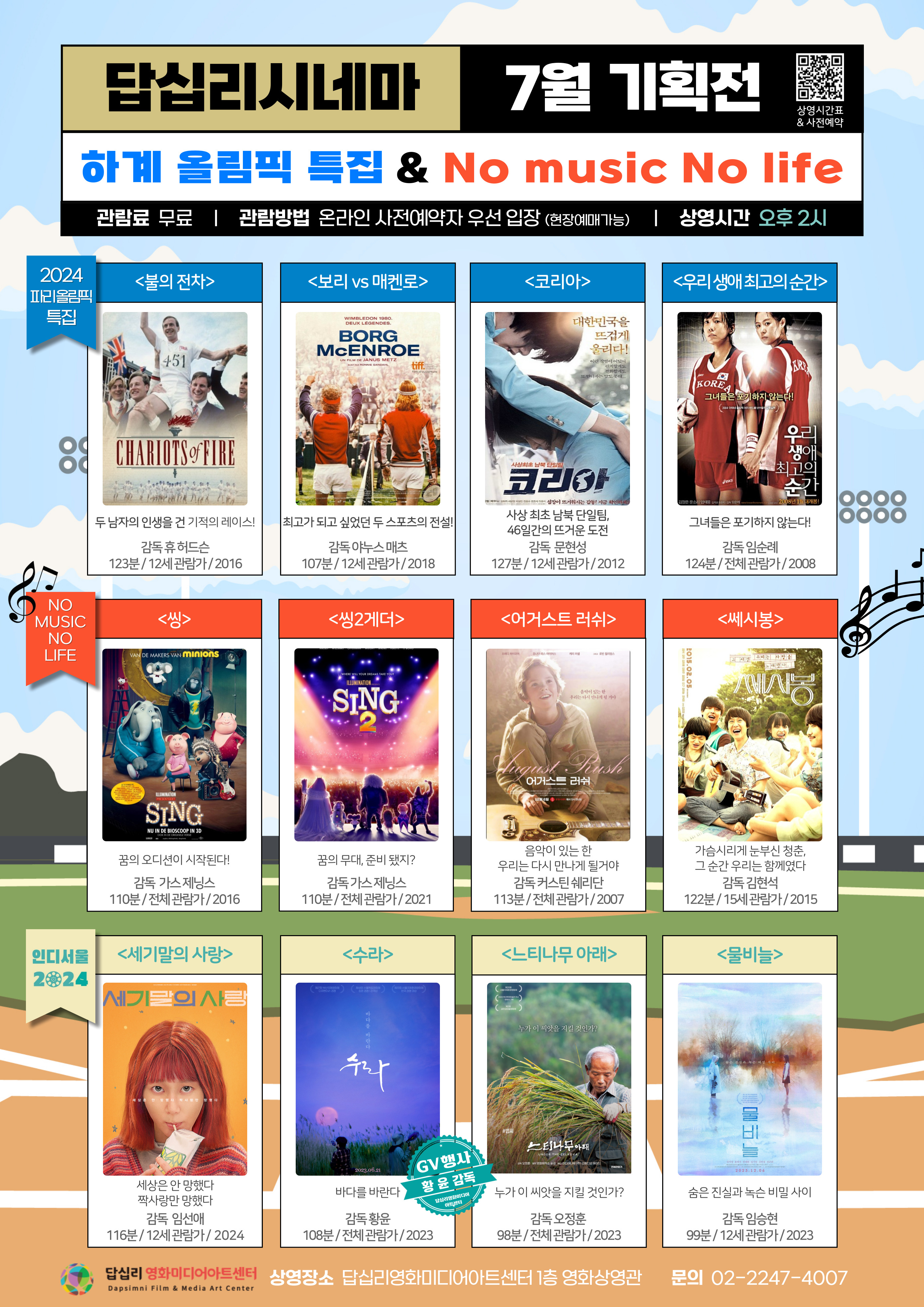 답십리시네마 7월 기획전 상영시간표 사전예약  하계 올림픽 특집 No music No life 관람료 무료 관람방법 온라인 사전예약자 우선 입장 (현장예매가능) 상영시간 오후 2시  2024 파리올림픽 특집 불의 전차 두 남자의 인생을 건 기적의 레이스 감독 휴 허드슨 123분/12세 관람가/2016  보리 vs 매켄로 최고가 되고 싶었던 두 스포츠의 전설 감독 야누스 매츠 107분/12세 관람가/2018  코리아 사상 최초 남북 단일팀, 46일간의 뜨거운 도전 감독 문현성 127분/ 12세 관람가/ 2012  우리 생애 최고의 순간 그녀들은 포기하지 않는다! 감독 임순례 124분/ 전체 관람가/ 2008   NO MUSIC NO LIFE 씽 꿈의 오디션이 시작된다! 감독 가스 제닝스 110분/ 전체 관람가/ 2016  씽2게더 꿈의 무대, 준비 됐지? 감독 가스 제닝스 110분/ 전체 관람가/ 2011  어거스트 러쉬 음악이 있는 한 우리는 다시 만나게 될거야 감독 커스틴 쉐리단 113분/ 전체 관람가/ 2007  쎄시봉 가슴시리게 눈부신 청춘, 그 순간 우리는 함께였다 감독 김현석 122분/ 15세 관람가/ 2015  인디서울 2024 세기말의 사랑 세상은 안 망했다 짝사랑만 망했다 감독 임선애 116분/ 12세 관람가/ 2024  수라 바다를 바란다 GV 행사 황윤감독 답십리영화미디어아트센터 감독 황윤 108분/ 전체 관람가/ 2023  느티나무 아래 누가 이 씨앗을 지킬 것인가? 감독 오정훈 98분/ 전체 관람가/ 2023  물비늘 숨은 진실과 녹슨 비밀 사이 감독 임승현 99분/ 12세 관람가/ 2023   답십리 영화미디어아트센터 Dapsimni Film Media Art Center 상영장소 답십리영화미디어아트센터 1층 영화상영관 문의 02-2247-4007