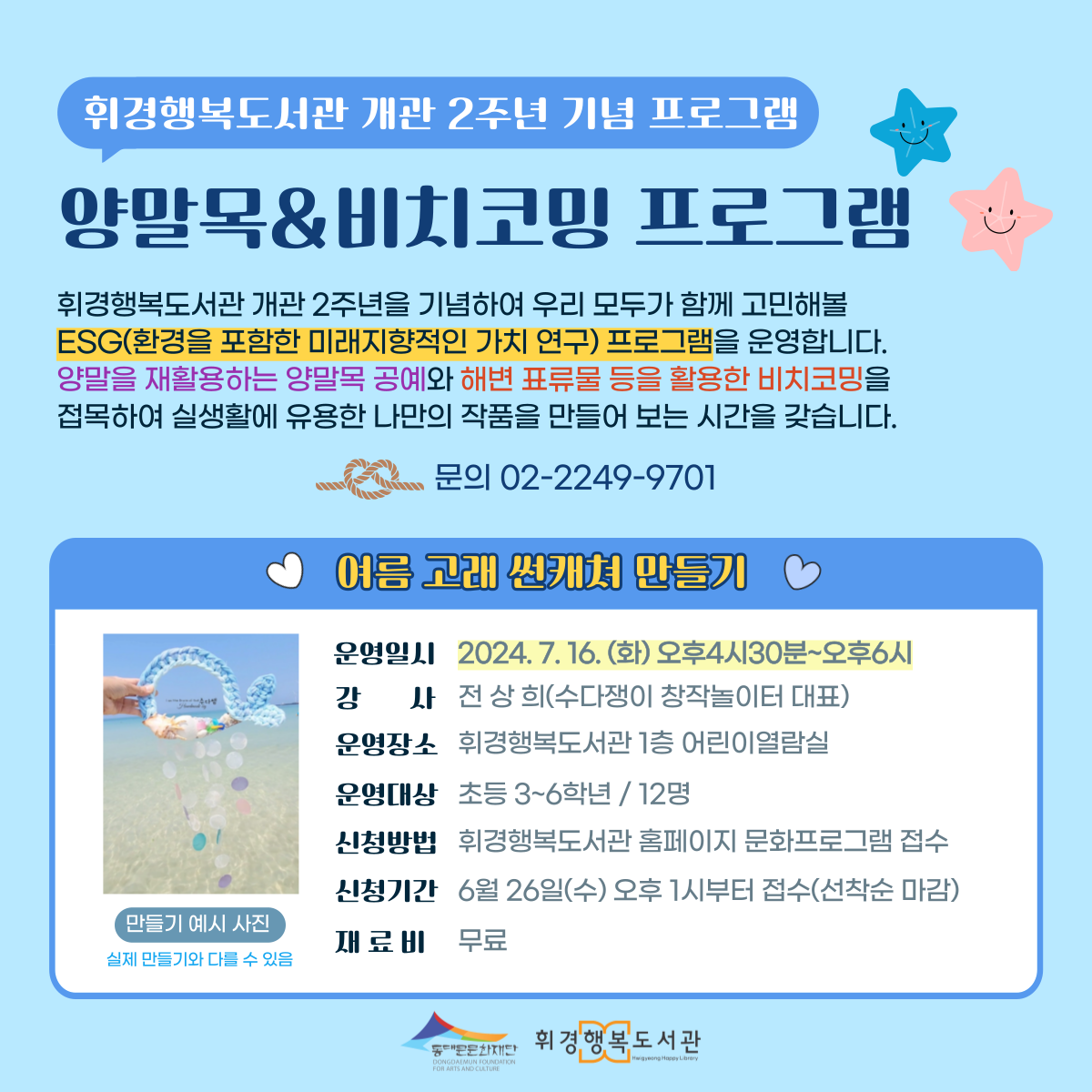 휘경행복도서관 개관 2주년 기념 프로그램 양말목 비치코밍 프로그램 휘경행복도서관 개관 2주년을 기념하여 우리 모두가 함께 고민해볼 ESG(환경을 포함한 미래지향적인 가치 연구) 프로그램을 운영합니다. 양말을 재활용하는 양말목 공예와 해변 표류물 등을 활용한 비치코밍을 접목하여 실생활에 유용한 나만의 작품을 만들어 보는 시간을 갖습니다. 문의 02-2249-9701 만들기 예시 사진 실제 만들기와 다를 수 있음 여름 고래 썬캐쳐 만들기 운영일시 2024. 7. 16. (화) 오후4시30분~오후6시 강사 전상희(수다쟁이 창작놀이터 대표) 운영장소 휘경행복도서관 1층 어린이열람실 운영대상 초등 3~6학년/12명 신청방법 휘경행복도서관 홈페이지 문화프로그램 접수 신청기간 6월 26일(수) 오후 1시부터 접수(선착순 마감) 재료비 무료 동대문문화재단 휘경행복도서관