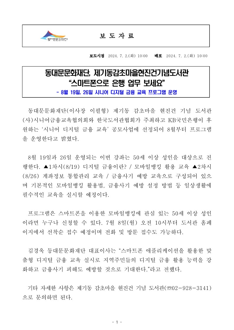 동대문문화재단, 제기동감초마을현진건기념도서관 &ldquo;스마트폰으로 은행 업무 보세요" 8월 19일, 26일 시니어 디지털 금융 교육 프로그램 운영 동대문문화재단(이사장 이필형) 제기동 감초마을 현진건 기념 도서관 (사)시니어금융교육협의회와 한국도서관협회가 주최하고 KB국민은행이 후 원하는 '시니어 디지털 금융 교육' 공모사업에 선정되어 8월부터 프로그램 을 운영한다고 밝혔다. 8월 19일과 26일 운영되는 이번 강좌는 50세 이상 성인을 대상으로 진 행한다. ▲1차시(8/19) 디지털 금융이란? / 모바일뱅킹 활용 교육 ▲2차시 (8/26) 계좌정보 통합관리 교육 / 금융사기 예방 교육으로 구성되어 있으 며 기본적인 모바일뱅킹 활용법, 금융사기 예방 설정 방법 등 일상생활에 필수적인 교육을 실시할 예정이다. 프로그램은 스마트폰을 이용한 모바일뱅킹에 관심 있는 50세 이상 성인 이라면 누구나 신청할 수 있다. 7월 8일(월) 오전 10시부터 도서관 홈페 이지에서 선착순 접수 예정이며 전화 및 방문 접수도 가능하다. 김경욱 동대문문화재단 대표이사는 "스마트폰 애플리케이션을 활용한 맞 춤형 디지털 금융 교육 실시로 지역주민들의 디지털 금융 활용 능력을 강 화하고 금융사기 피해도 예방할 것으로 기대한다."라고 전했다. 기타 자세한 사항은 제기동 감초마을 현진건 기념 도서관(02-928-3141) 으로 문의하면 된다.