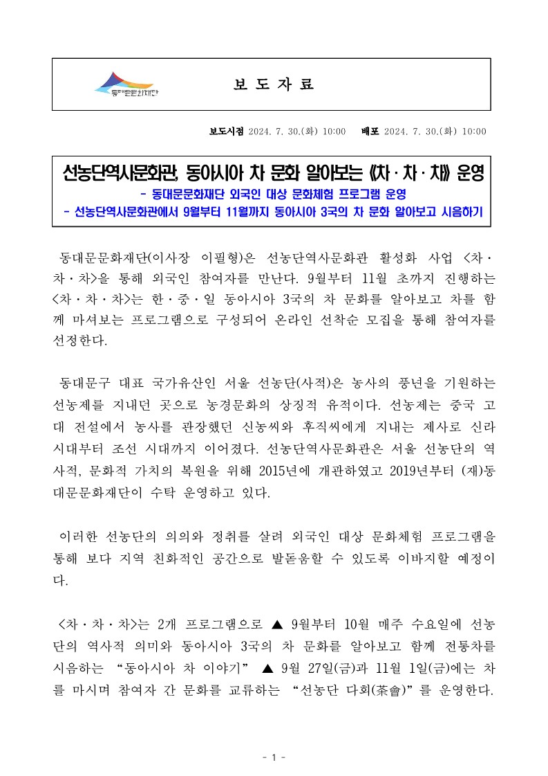 선농단역사문화관, 동아시아 차 문화 알아보는 차&middot;차&middot;차 운영 - 동대문문화재단 외국인 대상 문화체험 프로그램 운영 선농단역사문화관에서 9월부터 11월까지 동아시아 3국의 차 문화 알아보고 시음하기 동대문문화재단(이사장 이필형)은 선농단역사문화관 활성화 사업 <차&middot; 차&middot;차>을 통해 외국인 참여자를 만난다. 9월부터 11월 초까지 진행하는 <차차차>는 한&middot;중&middot;일 동아시아 3국의 차 문화를 알아보고 차를 함 께 마셔보는 프로그램으로 구성되어 온라인 선착순 모집을 통해 참여자를 선정한다. 동대문구 대표 국가유산인 서울 선농단(사적)은 농사의 풍년을 기원하는 선농제를 지내던 곳으로 농경문화의 상징적 유적이다. 선농제는 중국 고 대 전설에서 농사를 관장했던 신농씨와 후직씨에게 지내는 제사로 신라 시대부터 조선 시대까지 이어졌다. 선농단역사문화관은 서울 선농단의 역 사적, 문화적 가치의 복원을 위해 2015년에 개관하였고 2019년부터 (재)동 대문문화재단이 수탁 운영하고 있다. 이러한 선농단의 의의와 정취를 살려 외국인 대상 문화체험 프로그램을 통해 보다 지역 친화적인 공간으로 발돋움할 수 있도록 이바지할 예정이 다. <차차차>는 2개 프로그램으로 9월부터 10월 매주 수요일에 선농 단의 역사적 의미와 동아시아 3국의 차 문화를 알아보고 함께 전통차를 시음하는 "동아시아 차 이야기" 9월 27일(금)과 11월 1일(금)에는 차 를 마시며 참여자 간 문화를 교류하는 "선농단 다회(茶會)&rdquo;를 운영한다.